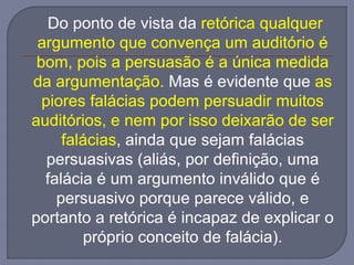 Do ponto de vista da retórica qualquer
argumento que convença um auditório é
bom, pois a persuasão é a única medida
da argumentação. Mas é evidente que as
piores falácias podem persuadir muitos
auditórios, e nem por isso deixarão de ser
falácias, ainda que sejam falácias
persuasivas (aliás, por definição, uma
falácia é um argumento inválido que é
persuasivo porque parece válido, e
portanto a retórica é incapaz de explicar o
próprio conceito de falácia).
 