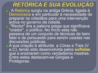 A Retórica surgiu na antiga Grécia, ligada à
Democracia e em particular à necessidade de
preparar os cidadãos para uma intervenção
activa no governo da cidade.
"Rector" era a palavra grega que significava
"orador", o político. No início esta não
passava de um conjunto de técnicas de bem
falar e de persuasão para serem usadas nas
discussões públicas.
A sua criação é atribuída a Córax e Tísis (V
a.C), tendo sido desenvolvida pelos sofistas
que a ensinaram como verdadeiros mestres.
Entre estes destacam-se Górgias e
Protágoras.
 