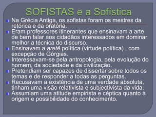Na Grécia Antiga, os sofistas foram os mestres da
retórica e da oratória.
Eram professores itinerantes que ensinavam a arte
de bem falar aos cidadãos interessados em dominar
melhor a técnica do discurso.
Ensinavam a aretê política (virtude política) , com
excepção de Górgias.
Interessavam-se pela antropologia, pela evolução do
homem, da sociedade e da civilização.
Pretendiam ser capazes de dissertar sobre todos os
temas e de responder a todas as perguntas.
Recusavam a existência de uma verdade absoluta,
tinham uma visão relativista e subjectivista da vida.
Assumiam uma atitude empirista e céptica quanto à
origem e possibilidade do conhecimento.
 