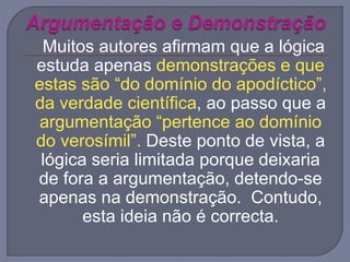 Muitos autores afirmam que a lógica
estuda apenas demonstrações e que
estas são “do domínio do apodíctico”,
da verdade científica, ao passo que a
argumentação “pertence ao domínio
do verosímil”. Deste ponto de vista, a
lógica seria limitada porque deixaria
de fora a argumentação, detendo-se
apenas na demonstração. Contudo,
esta ideia não é correcta.
 