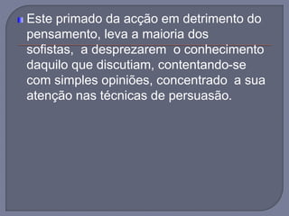 Este primado da acção em detrimento do
pensamento, leva a maioria dos
sofistas, a desprezarem o conhecimento
daquilo que discutiam, contentando-se
com simples opiniões, concentrado a sua
atenção nas técnicas de persuasão.
 