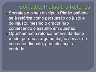 Sócrates e o seu discípulo Platão opõem-
se à retórica como persuasão do justo e
do injusto, mesmo o orador não
conhecendo o assunto em questão.
Opunham-se à retórica entendida deste
modo, porque a argumentação servia, no
seu entendimento, para alcançar a
verdade.
 