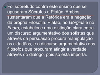 Foi sobretudo contra este ensino que se
opuseram Sócrates e Platão. Ambos
sustentaram que a Retórica era a negação
da própria Filosofia. Platão, no Górgias e no
Fedro, estabelece uma distinção clara entre
um discurso argumentativo dos sofistas que
através da persuasão procura manipulação
os cidadãos, e o discurso argumentativo dos
filósofos que procuram atingir a verdade
através do diálogo, pois só esta importa.
 