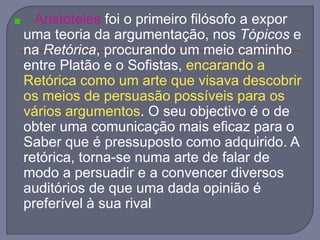 Aristóteles foi o primeiro filósofo a expor
uma teoria da argumentação, nos Tópicos e
na Retórica, procurando um meio caminho
entre Platão e o Sofistas, encarando a
Retórica como um arte que visava descobrir
os meios de persuasão possíveis para os
vários argumentos. O seu objectivo é o de
obter uma comunicação mais eficaz para o
Saber que é pressuposto como adquirido. A
retórica, torna-se numa arte de falar de
modo a persuadir e a convencer diversos
auditórios de que uma dada opinião é
preferível à sua rival
 