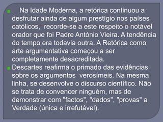Na Idade Moderna, a retórica continuou a
desfrutar ainda de algum prestígio nos países
católicos, recorde-se a este respeito o notável
orador que foi Padre António Vieira. A tendência
do tempo era todavia outra. A Retórica como
arte argumentativa começou a ser
completamente desacreditada.
Descartes reafirma o primado das evidências
sobre os argumentos verosímeis. Na mesma
linha, se desenvolve o discurso científico. Não
se trata de convencer ninguém, mas de
demonstrar com "factos", "dados", "provas" a
Verdade (única e irrefutável).
 