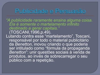 “A publicidade raramente ensina alguma coisa.
Ela é somente o martelamento infinito
destinado a gerar capitais.”
(TOSCANI,1996,p.49).
Lutando contra esse “martelamento”, Toscani,
responsável por todo o material publicitário
da Benetton, inovou criando o que poderia
ser intitulado como “fórmula da propaganda
Benetton”: unir questões sociais à venda de
produtos, ao invés de sobrecarregar o seu
público com a repetição.
 