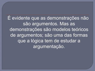 É evidente que as demonstrações não
são argumentos. Mas as
demonstrações são modelos teóricos
de argumentos; são uma das formas
que a lógica tem de estudar a
argumentação.
 