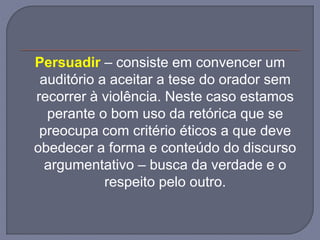 Persuadir – consiste em convencer um
auditório a aceitar a tese do orador sem
recorrer à violência. Neste caso estamos
perante o bom uso da retórica que se
preocupa com critério éticos a que deve
obedecer a forma e conteúdo do discurso
argumentativo – busca da verdade e o
respeito pelo outro.
 