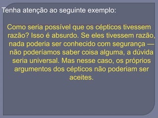 Tenha atenção ao seguinte exemplo:
Como seria possível que os cépticos tivessem
razão? Isso é absurdo. Se eles tivessem razão,
nada poderia ser conhecido com segurança —
não poderíamos saber coisa alguma, a dúvida
seria universal. Mas nesse caso, os próprios
argumentos dos cépticos não poderiam ser
aceites.
 