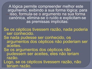 A lógica permite compreender melhor este
argumento, exibindo a sua forma lógica; para
isso, formula-se o argumento na sua forma
canónica, elimina-se o ruído e explicitam-se
as premissas implícitas:
Se os cépticos tivessem razão, nada poderia
ser conhecido.
Se nada pudesse ser conhecido, os
argumentos dos cépticos não poderiam ser
aceites.
Se os argumentos dos cépticos não
pudessem ser aceites, eles não teriam
razão.
Logo, se os cépticos tivessem razão, não
teriam razão.
 