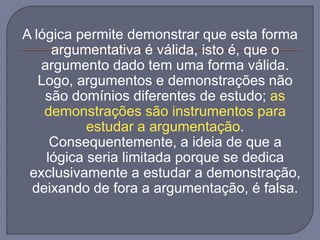 A lógica permite demonstrar que esta forma
argumentativa é válida, isto é, que o
argumento dado tem uma forma válida.
Logo, argumentos e demonstrações não
são domínios diferentes de estudo; as
demonstrações são instrumentos para
estudar a argumentação.
Consequentemente, a ideia de que a
lógica seria limitada porque se dedica
exclusivamente a estudar a demonstração,
deixando de fora a argumentação, é falsa.
 