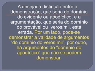 A desejada distinção entre a
demonstração, que seria do domínio
do evidente ou apodíctico, e a
argumentação, que seria do domínio
do provável ou verosímil, está
errada. Por um lado, pode-se
demonstrar a validade de argumentos
“do domínio do verosímil”; por outro,
há argumentos do “domínio do
apodíctico” que não se podem
demonstrar.
 