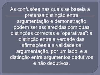 As confusões nas quais se baseia a
pretensa distinção entre
argumentação e demonstração
podem ser esclarecidas com duas
distinções correctas e “operativas”: a
distinção entre a verdade das
afirmações e a validade da
argumentação, por um lado, e a
distinção entre argumentos dedutivos
e não dedutivos.
 