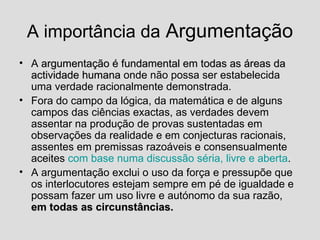 A importância da  Argumentação A  argumentação é fundamental em todas as áreas da actividade humana  onde não possa ser estabelecida uma verdade racionalmente demonstrada. Fora do campo da lógica, da matemática e de alguns campos das ciências exactas, as verdades devem assentar na produção de provas sustentadas em observações da realidade e em conjecturas racionais, assentes em premissas razoáveis e consensualmente aceites  com base numa discussão séria, livre e aberta . A argumentação exclui o uso da força e pressupõe que os interlocutores estejam sempre em pé de igualdade e possam fazer um uso livre e autónomo da sua razão,  em todas as circunstâncias. 