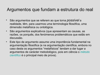 Argumentos que fundam a estrutura do real São argumentos que se referem ao que torna  possível  a realidade, têm, para usarmos uma terminologia filosófica, uma dimensão metafísica ou ontológica. São argumentos explicativos (que apresentam as causas, as razões, os porquês, dos fenómenos problemáticos que estão em discussão. Este tipo de argumento assume uma importância fundamental na argumentação filosófica (e na argumentação científica, embora no caso desta os argumentos “metafísicos” tendam a dar lugar a argumentos de carácter metodológico, pois em ciência o  método científico  é o principal meio de prova). 