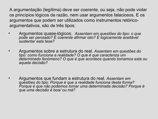 A argumentação (legítima) deve ser coerente, ou seja, não pode violar os princípios lógicos da razão, nem usar argumentos falaciosos. E os argumentos que podem ser utilizados como instrumentos retórico-argumentativos, são de três tipos: Argumentos quase-lógicos.  Assentam em questões do tipo: o que pode ser pensado? É coerente afirmar isto? É logicamente aceitável sustentar esta tese? Argumentos sobre a estrutura do real.  Assentam em questões do tipo: como funciona a realidade? O que é que caracteriza um determinado fenómeno? O que é que acontece quando tomamos esta ou aquela decisão? Argumentos que fundam a estrutura do real.  Assentam em questões do tipo: Porque é que a realidade funciona desta forma? Porque é que não podemos tomar uma determinada decisão? Porque é que uma decisão é boa/ ou má? 