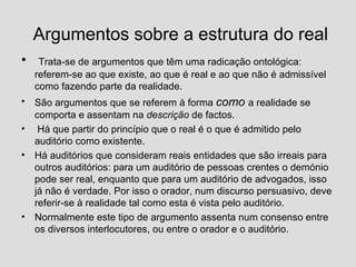 Argumentos sobre a estrutura do real Trata-se de argumentos que têm uma radicação ontológica: referem-se ao que existe, ao que é real e ao que não é admissível como fazendo parte da realidade. São argumentos que se referem à forma  como   a realidade se comporta e assentam na  descrição  de factos.  Há que partir do princípio que o real é o que é admitido pelo auditório como existente.  Há auditórios que consideram reais entidades que são irreais para outros auditórios: para um auditório de pessoas crentes o demónio pode ser real, enquanto que para um auditório de advogados, isso já não é verdade. Por isso o orador, num discurso persuasivo, deve referir-se à realidade tal como esta é vista pelo auditório. Normalmente este tipo de argumento assenta num consenso entre os diversos interlocutores, ou entre o orador e o auditório. 