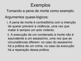 Exemplos   Tomando a pena de morte como exemplo:   Argumentos quase-lógicos: i. A pena de morte é contraditória com a intenção de querer prevenir a violência, uma vez que matar é sempre um acto violento. ii. A execução de um condenado à morte não é equivalente a um assassínio, uma vez que as circunstâncias diferem: no caso do assassínio há a prática de um crime, no caso da execução há a reparação dessa prática. 