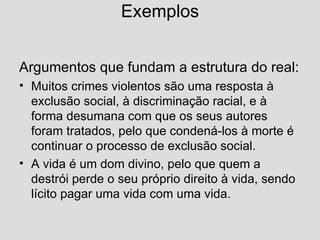Exemplos Argumentos que fundam a estrutura do real: Muitos crimes violentos são uma resposta à exclusão social, à discriminação racial, e à forma desumana com que os seus autores foram tratados, pelo que condená-los à morte é continuar o processo de exclusão social. A vida é um dom divino, pelo que quem a destrói perde o seu próprio direito à vida, sendo lícito pagar uma vida com uma vida. 