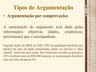 Tipos de Argumentação
• Argumentação por comprovação:
A sustentação do argumento será dada pelas
informações objetivas (dados, estatísticas,
percentuais) que o acompanham.
Segundo dados do IBGE de 2001, 59% da população brasileira que
declara ter uma atividade remunerada, ganha no máximo o “piso
salarial” oferecido pelo crime. Dos traficantes ouvidos na pesquisa,
25% recebiam mais de R$2.000 mensais; já na população brasileira
essa taxa não ultrapassa 6%.
 