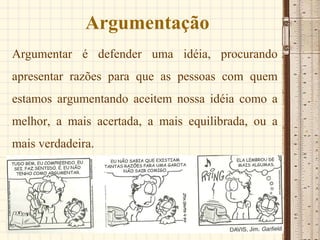 Argumentação
Argumentar é defender uma idéia, procurando
apresentar razões para que as pessoas com quem
estamos argumentando aceitem nossa idéia como a
melhor, a mais acertada, a mais equilibrada, ou a
mais verdadeira.
 