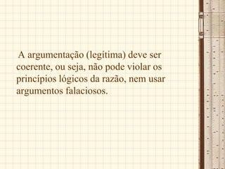 A argumentação (legítima) deve ser
coerente, ou seja, não pode violar os
princípios lógicos da razão, nem usar
argumentos falaciosos.
 