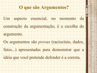 O que são Argumentos?
Um aspecto essencial, no momento da
construção da argumentação, é a escolha do
argumento.
Os argumentos são provas (raciocínio, dados,
fatos...) apresentadas para demonstrar que a
idéia que você pretende defender é a correta.
 