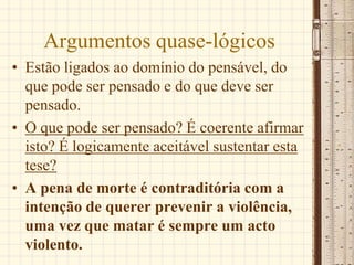 Argumentos quase-lógicos
• Estão ligados ao domínio do pensável, do
que pode ser pensado e do que deve ser
pensado.
• O que pode ser pensado? É coerente afirmar
isto? É logicamente aceitável sustentar esta
tese?
• A pena de morte é contraditória com a
intenção de querer prevenir a violência,
uma vez que matar é sempre um acto
violento.
 