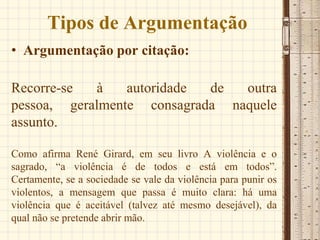 Tipos de Argumentação
• Argumentação por citação:
Recorre-se à autoridade de outra
pessoa, geralmente consagrada naquele
assunto.
Como afirma René Girard, em seu livro A violência e o
sagrado, “a violência é de todos e está em todos”.
Certamente, se a sociedade se vale da violência para punir os
violentos, a mensagem que passa é muito clara: há uma
violência que é aceitável (talvez até mesmo desejável), da
qual não se pretende abrir mão.
 