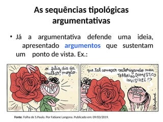 As sequências tipológicas
argumentativas
• Já a argumentativa defende uma ideia,
apresentado argumentos que sustentam
um ponto de vista. Ex.:
Fonte: Folha de S.Paulo. Por Fabiane Langona. Publicado em: 09/03/2019.
 