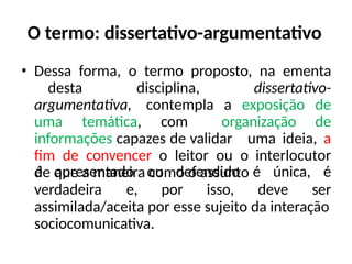 O termo: dissertativo-argumentativo
• Dessa forma, o termo proposto, na ementa
desta disciplina, dissertativo-
argumentativa, contempla a exposição de
uma temática, com organização de
informações capazes de validar uma ideia, a
fim de convencer o leitor ou o interlocutor
de que a maneira como o assunto
verdadeira e, por isso, deve
é apresentado ou defendido é única, é
ser
assimilada/aceita por esse sujeito da interação
sociocomunicativa.
 