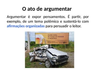 O ato de argumentar
Argumentar é expor pensamentos. É partir, por
exemplo, de um tema polêmico e sustentá-lo com
afirmações organizadas para persuadir o leitor.
 