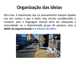 Organização das ideias
Para isso, é importante que os pensamentos estejam ligados
uns aos outros e que o texto seja escrito considerando o
receptor, pois a linguagem textual deve ser adequada à
comunidade ou a determinado grupo de pessoas, pois o
efeito da argumentação é a adesão do leitor.
 