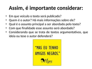 Assim, é importante considerar:
• Em que veículo o texto será publicado?
• Quem é o autor? Há mais informações sobre ele?
• Qual é o assunto principal a ser abordado pelo texto?
• Com que finalidade esse assunto será abordado?
• Considerando que se trata de textos argumentativos, que
ideia ou tese o autor defenderá?
 