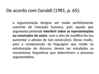 a argumentação designa um modo perfeitamente
coerente de interação humana, pois aquele que
argumenta pretende interferir sobre as representações
ou convicções do outro, com o alvo de modificá-las (ou
aumentar a adesão de tais convicções). Desse modo,
estruturação do discurso, devem ser estudados
para a compreensão da linguagem que reside na
os
mecanismos linguísticos que determinam o processo
argumentativo.
De acordo com Geraldi (1981, p. 65):
 