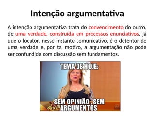 Intenção argumentativa
A intenção argumentativa trata do convencimento do outro,
de uma verdade, construída em processos enunciativos, já
que o locutor, nesse instante comunicativo, é o detentor de
uma verdade e, por tal motivo, a argumentação não pode
ser confundida com discussão sem fundamentos.
 