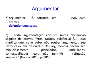Argumentar
 Argumentar é, portanto, um
artifício
defender uma causa.
usado para
“[...] toda argumentação consiste numa declaração
seguida de provas (fatos, razões, evidência) [...]. Isso
significa que, se o autor não souber argumentar, seu
texto cairá em descrédito. Os argumentos devem ser
minuciosamente planejados,
contextualizados, para não permitir
a
articulados,
refutação
imediata”. (Garcia, 2010, p. 381).
 