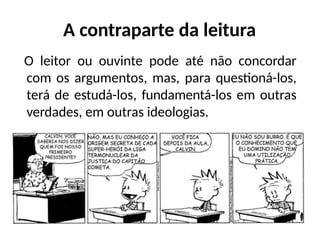 A contraparte da leitura
O leitor ou ouvinte pode até não concordar
com os argumentos, mas, para questioná-los,
terá de estudá-los, fundamentá-los em outras
verdades, em outras ideologias.
 