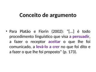 Conceito de argumento
• Para Platão e Fiorin (2002): “[...] é todo
procedimento linguístico que visa a persuadir,
a fazer o receptor aceitar o que lhe foi
comunicado, a levá-lo a crer no que foi dito e
a fazer o que lhe foi proposto” (p. 173).
 