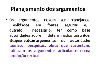 Planejamento dos argumentos
• Os argumentos devem ser planejados,
validados em fontes seguras e,
quando necessário, ter como base
autoridades sobre determinados assuntos,
o que costumamos
chamar de argumentos
teóricos, pesquisas, obras
de autoridade:
que sustentam,
ratificam os argumentos articulados numa
produção textual.
 