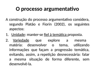 O processo argumentativo
A construção do processo argumentativo considera,
segundo Platão e Fiorin (2002), os seguintes
aspectos:
1. Unidade: manter-se fiel à temática proposta.
2. Variedade que explore a mesma
matéria: desenvolver o tema, utilizando
informações que façam a progressão temática,
evitando, assim, a repetição desnecessária: falar
a mesma situação de forma diferente, sem
desenvolvê-la.
 