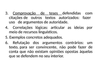 3. Comprovação de teses defendidas com
citações de outros textos autorizados: fazer
uso de argumentos de autoridade.
4. Correlações lógicas: articular as ideias por
meio de recursos linguísticos.
5. Exemplos concretos adequados.
6. Refutação dos argumentos contrários: um
texto, para ser convincente, não pode fazer de
conta que não existam opiniões opostas àquelas
que se defendem no seu interior.
 