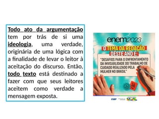Todo ato da argumentação
tem por trás de si uma
ideologia, uma verdade,
originária de uma lógica com
a finalidade de levar o leitor à
aceitação do discurso. Então,
todo texto está destinado a
fazer com que seus leitores
aceitem como verdade a
mensagem exposta.
 