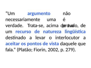 “Um argumento
necessariamente uma
não
é
prova de
verdade. Trata-se, acima de tudo, de
um recurso de natureza lingüística
destinado a levar o interlocutor a
aceitar os pontos de vista daquele que
fala.” (Platão; Fiorin, 2002, p. 279).
 