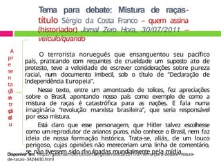 Tema para debate: Mistura de raças-
título Sérgio da Costa Franco – quem assina
(historiador) Jornal Zero Hora, 30/07/2011 –
veículo/quando
O terrorista norueguês que ensanguentou seu pacífico
país, praticando com requintes de crueldade um suposto ato de
protesto, teve a veleidade de escrever considerações sobre pureza
racial, num documento imbecil, sob o título de “Declaração de
Independência Europeia”.
Nesse texto, entre um amontoado de tolices, fez apreciações
sobre o Brasil, apontando nosso país como exemplo de como a
mistura de raças é catastrófica para as nações. E fala numa
imaginária “revolução marxista brasileira”, que seria responsável
por essa mistura.
Está claro que esse personagem, que Hitler talvez escolhesse
como umreprodutor de arianos puros, não conhece o Brasil, nem faz
ideia de nossa formação histórica. Trata-se, aliás, de um louco
perigoso, cujas opiniões não mereceriam uma linha de comentário,
se não tivessem sido divulgadas mundialmente pela mídia.
A
pr
e
se
n
ta
çã
o
I
n
tr
o
d
u
çã
o
Disponível em: https://gauchazh.clicrbs.com.br/geral/noticia/2011/07/tema-para-debate-mistura-
de-racas- 3424430.html
 