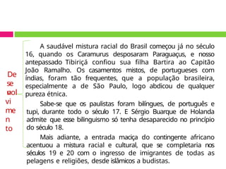 A saudável mistura racial do Brasil começou já no século
16, quando os Caramurus desposaram Paraguaçus, e nosso
antepassado Tibiriçá confiou sua filha Bartira ao Capitão
João Ramalho. Os casamentos mistos, de portugueses com
índias, foram tão frequentes, que a população brasileira,
especialmente a de São Paulo, logo abdicou de qualquer
pureza étnica.
Sabe-se que os paulistas foram bilíngues, de português e
tupi, durante todo o século 17. E Sérgio Buarque de Holanda
admite que esse bilinguismo só tenha desaparecido no princípio
do século 18.
Mais adiante, a entrada maciça do contingente africano
acentuou a mistura racial e cultural, que se completaria nos
séculos 19 e 20 com o ingresso de imigrantes de todas as
pelagens e religiões, desde islâmicos a budistas.
De
se
n
vol
vi
me
n
to
 