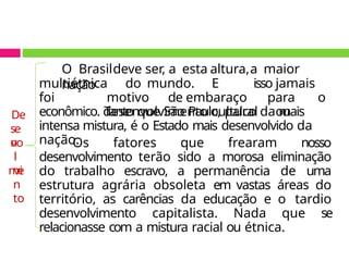 O Brasildeve ser, a esta altura,a maior
nação
multiétnica do mundo. E isso jamais
foi motivo de embaraço para o
desenvolvimento cultural ou
econômico. Tanto que São Paulo, palco da mais
intensa mistura, é o Estado mais desenvolvido da
nação.
Os fatores que frearam nosso
desenvolvimento terão sido a morosa eliminação
do trabalho escravo, a permanência de uma
estrutura agrária obsoleta em vastas áreas do
território, as carências da educação e o tardio
desenvolvimento capitalista. Nada que se
relacionasse com a mistura racial ou étnica.
De
se
n
vo
l
vi
me
n
to
 
