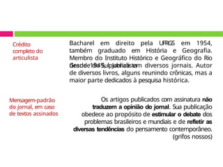 Bacharel em direito pela UFRGS em 1954,
também graduado em História e Geografia.
Membro do Instituto Histórico e Geográfico do Rio
Grande do Sul. Jornalista
desde 1949, publica em diversos jornais. Autor
de diversos livros, alguns reunindo crônicas, mas a
maior parte dedicados à pesquisa histórica.
Os artigos publicados com assinatura não
traduzem a opinião do jornal. Sua publicação
obedece ao propósito de estimular o debate dos
problemas brasileiros e mundiais e de refletir as
diversas tendências do pensamento contemporâneo.
(grifos nossos)
Crédito
completo do
articulista
Mensagem-padrão
do jornal, em caso
de textos assinados
 