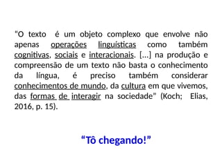 é um objeto complexo que envolve não
“O texto
apenas operações linguísticas como também
cognitivas, sociais e interacionais. [...] na produção e
compreensão de um texto não basta o conhecimento
da língua, é preciso também considerar
conhecimentos de mundo, da cultura em que vivemos,
das formas de interagir na sociedade” (Koch; Elias,
2016, p. 15).
“Tô chegando!”
 