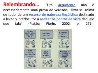 Relembrando… “Um argumento não é
necessariamente uma prova de verdade. Trata-se, acima
de tudo, de um recurso de natureza lingüística destinado
a levar o interlocutor a aceitar os pontos de vista daquele
que fala” (Platão; Fiorin, 2002, p. 279).
 